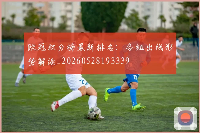 欧冠积分榜最新排名:各组出线形势解读_20260528193339