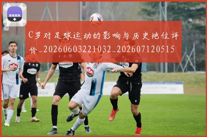 C罗对足球运动的影响与历史地位评价_20260603221032_20260712051541