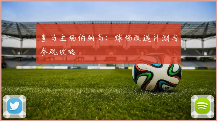 皇马主场伯纳乌：球场改造计划与参观攻略