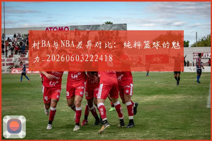 村BA与NBA差异对比：纯粹篮球的魅力_20260603222418