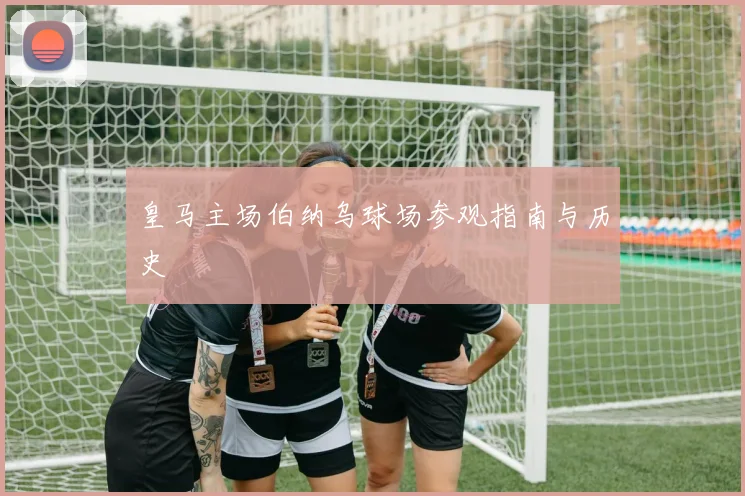 皇马主场伯纳乌球场参观指南与历史