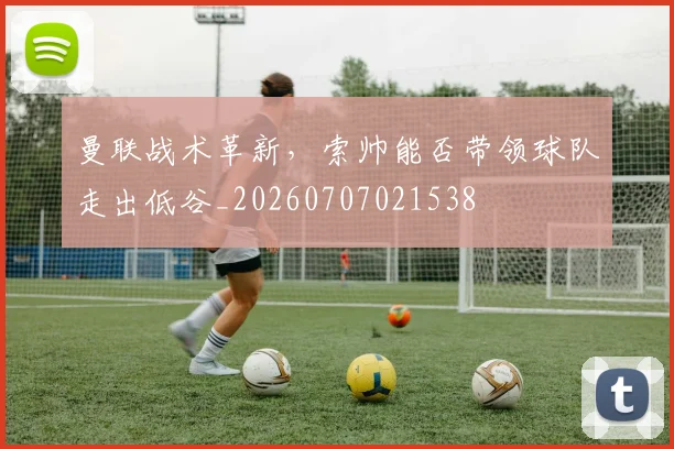 曼联战术革新，索帅能否带领球队走出低谷_20260707021538