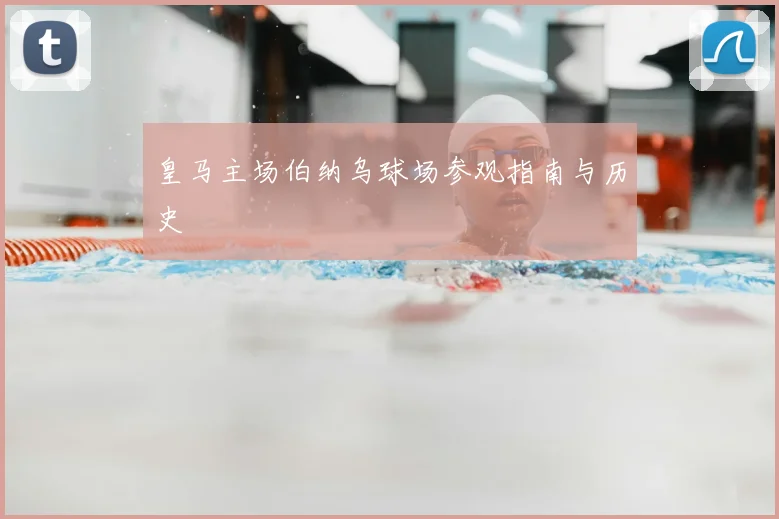皇马主场伯纳乌球场参观指南与历史