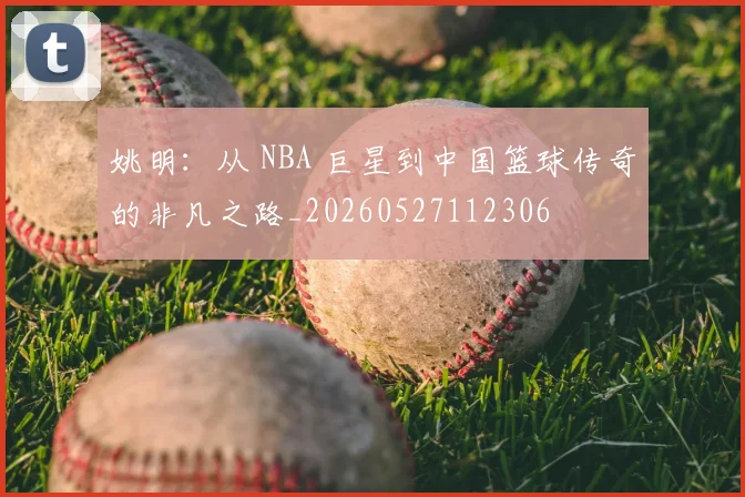 姚明：从 NBA 巨星到中国篮球传奇的非凡之路_20260527112306