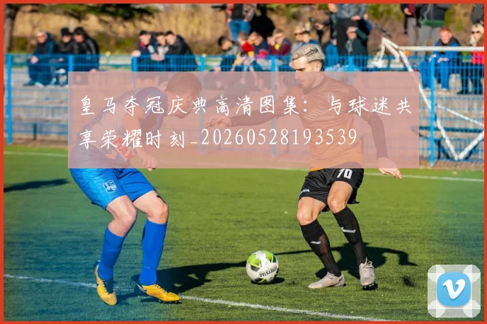 皇马夺冠庆典高清图集:与球迷共享荣耀时刻_20260528193539