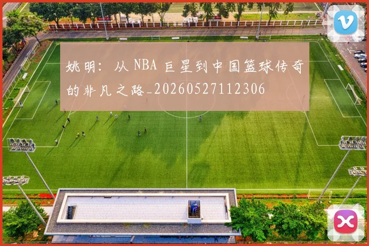 姚明：从 NBA 巨星到中国篮球传奇的非凡之路_20260527112306